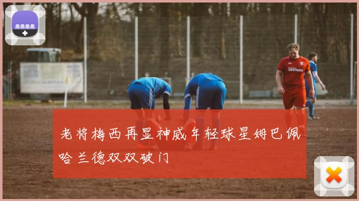 老将梅西再显神威年轻球星姆巴佩哈兰德双双破门